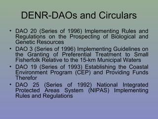 DENR-DAOs and Circulars
• DAO 20 (Series of 1996) Implementing Rules and
Regulations on the Prospecting of Biological and
Genetic Resources
• DAO 3 (Series of 1996) Implementing Guidelines on
the Granting of Preferential Treatment to Small
Fisherfolk Relative to the 15-km Municipal Waters
• DAO 19 (Series of 1993) Establishing the Coastal
Environment Program (CEP) and Providing Funds
Therefor
• DAO 25 (Series of 1992) National Integrated
Protected Areas System (NIPAS) Implementing
Rules and Regulations
 