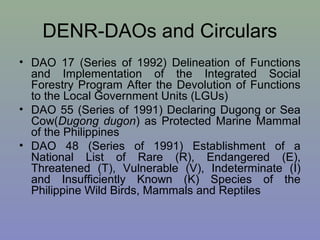 DENR-DAOs and Circulars
• DAO 17 (Series of 1992) Delineation of Functions
and Implementation of the Integrated Social
Forestry Program After the Devolution of Functions
to the Local Government Units (LGUs)
• DAO 55 (Series of 1991) Declaring Dugong or Sea
Cow(Dugong dugon) as Protected Marine Mammal
of the Philippines
• DAO 48 (Series of 1991) Establishment of a
National List of Rare (R), Endangered (E),
Threatened (T), Vulnerable (V), Indeterminate (I)
and Insufficiently Known (K) Species of the
Philippine Wild Birds, Mammals and Reptiles
 