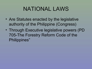 NATIONAL LAWS
• Are Statutes enacted by the legislative
authority of the Philippine (Congress)
• Through Executive legislative powers (PD
705-The Forestry Reform Code of the
Philippines”
 
