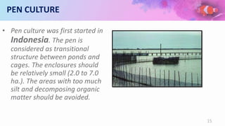 PEN CULTURE
• Pen culture was first started in
Indonesia. The pen is
considered as transitional
structure between ponds and
cages. The enclosures should
be relatively small (2.0 to 7.0
ha.). The areas with too much
silt and decomposing organic
matter should be avoided.
15
 