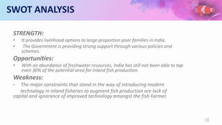 SWOT ANALYSIS
STRENGTH:
• It provides livelihood options to large proportion poor families in India.
• The Government is providing strong support through various policies and
schemes.
Opportunities:
• With an abundance of freshwater resources, India has still not been able to tap
even 30% of the potential area for inland fish production.
Weakness:
• The major constraints that stand in the way of introducing modern
technology in inland fisheries to augment fish production are lack of
capital and ignorance of improved technology amongst the fish Farmer.
18
 