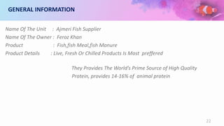 GENERAL INFORMATION
Name Of The Unit : Ajmeri Fish Supplier
Name Of The Owner : Feroz Khan
Product : Fish,fish Meal,fish Manure
Product Details : Live, Fresh Or Chilled Products Is Most preffered
They Provides The World’s Prime Source of High Quality
Protein, provides 14-16% of animal protein
22
 