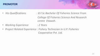 PROMOTOR
• His Quailfications : B.F.Sc Bachelor Of Fisheries Science From
College Of Fisheries Science And Research
centre Etawah.
• Working Experience : 2 Years
• Project Related Experience : Fishery Technician In U.P. Fisheries
Cooperative Pvt. Ltd.
23
 
