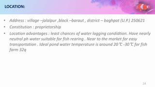 LOCATION:
• Address : village –jalalpur ,block –baraut , district – baghpat (U.P.) 250621
• Constitution : proprietorship
• Location advantages : least chances of water logging condidtion. Have nearly
neutral ph water suitable for fish rearing . Near to the market for easy
transportation . Ideal pond water temperature is around 20°C -30°C for fish
farm 32q
24
 