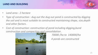 LAND AND BUILDING
• Land area : 2 hectare
• Type of construction : dug out the dug out pond is constructed by digging
the soil and is most suitable to constructed maintaining shape, size,depth
and other factors .
• Cost of construction: construction of pond including digging,bund
construction and compaction and consolidation .
70000 /ha to 140000/ha
4 ponds are constructed
25
 