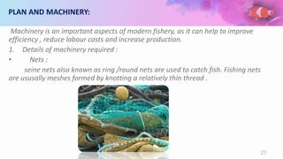 PLAN AND MACHINERY:
Machinery is an important aspects of modern fishery, as it can help to improve
efficiency , reduce labour costs and increase production.
1. Details of machinery required :
• Nets :
seine nets also known as ring /round nets are used to catch fish. Fishing nets
are ususally meshes formed by knotting a relatively thin thread .
27
 