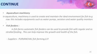 CONTINUE
• Aquaculture machinery
in aquaculture, machinery is used to create and maintain the ideal environment for fish to g
row. this includes equipments such as water pumps, aerators and water quality monitors
,
• Fish feeders :
in fish farms automatic fish feeders can be used to provide fish with regular and co
ntrolled feeding . This can help improve the growth and health of the fish.
- Suppliers : PURVANCHAL fish farming,U.P.
28
 