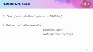 PLAN AND MACHEINERY
3. Cost of net and other implements:10,000rs/-
4. Various alternative available :
aeration system
water filtration systems
29
 