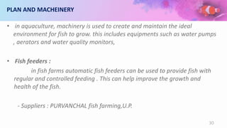 PLAN AND MACHEINERY
• in aquaculture, machinery is used to create and maintain the ideal
environment for fish to grow. this includes equipments such as water pumps
, aerators and water quality monitors,
• Fish feeders :
in fish farms automatic fish feeders can be used to provide fish with
regular and controlled feeding . This can help improve the growth and
health of the fish.
- Suppliers : PURVANCHAL fish farming,U.P.
30
 