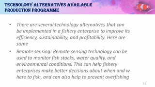 Technology alternatives available
production programme
• There are several technology alternatives that can
be implemented in a fishery enterprise to improve its
efficiency, sustainability, and profitability. Here are
some
• Remote sensing: Remote sensing technology can be
used to monitor fish stocks, water quality, and
environmental conditions. This can help fishery
enterprises make better decisions about when and w
here to fish, and can also help to prevent overfishing
31
 