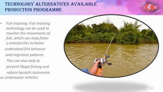 Technology alternatives available
production programme
• Fish tracking: Fish tracking
technology can be used to
monitor the movements of
fish, which can help fisher
y enterpris5es to better
understand fish behavior
and migration patterns
. This can also help to
prevent illegal fishing and
reduce bycatch.Autonomo
us underwater vehicles
32
 