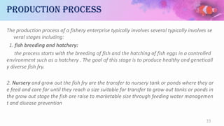 Production process
The production process of a fishery enterprise typically involves several typically involves se
veral stages including:
1. fish breeding and hatchery:
the process starts with the breeding of fish and the hatching of fish eggs in a controlled
environment such as a hatchery . The goal of this stage is to produce healthy and geneticall
y diverse fish fry.
2. Nursery and grow out the fish fry are the transfer to nursery tank or ponds where they ar
e feed and care for until they reach a size suitable for transfer to grow out tanks or ponds in
the grow out stage the fish are raise to marketable size through feeding water managemen
t and disease prevention
33
 