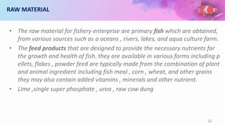 RAW MATERIAL
• The raw material for fishery enterprise are primary fish which are obtained,
from various sources such as a oceans , rivers, lakes, and aqua culture farm.
• The feed products that are designed to provide the necessary nutrients for
the growth and health of fish. they are available in various forms including p
ellets, flakes , powder feed are typically made from the combination of plant
and animal ingredient including fish meal , corn , wheat, and other grains
they may also contain added vitamins , minerals and other nutrient.
• Lime ,single super phosphate , urea , raw cow dung
36
 