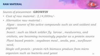 RAW MATERIAL
Sources of procurement : GROWFIN
• Cost of raw material : 2,14,000rs/-
• Alternative raw material :
Algae : source of bio active compounds such as anti oxidant and
pigment
Insect : such as black soldier fly larvae , mealworms, and
crickets, are becoming increasingly popular as a protein source
Plant based protein : soyabean meal , anola, pea , sunflower
seed,
Single cell protein : protein rich biomass produce from micro
organism such as bacteria and yeast 38
 