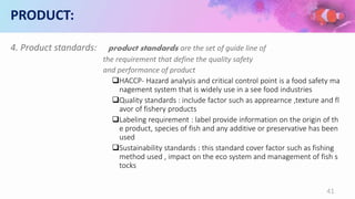 PRODUCT:
4. Product standards: product standards are the set of guide line of
the requirement that define the quality safety
and performance of product
HACCP- Hazard analysis and critical control point is a food safety ma
nagement system that is widely use in a see food industries
Quality standards : include factor such as apprearnce ,texture and fl
avor of fishery products
Labeling requirement : label provide information on the origin of th
e product, species of fish and any additive or preservative has been
used
Sustainability standards : this standard cover factor such as fishing
method used , impact on the eco system and management of fish s
tocks
41
 