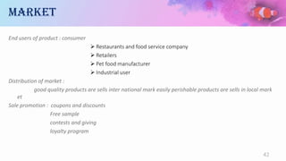 market
End users of product : consumer
 Restaurants and food service company
 Retailers
 Pet food manufacturer
 Industrial user
Distribution of market :
good quality products are sells inter national mark easily perishable products are sells in local mark
et
Sale promotion : coupons and discounts
Free sample
contests and giving
loyalty program
42
 