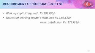Requirement of working capital
• Working capital required : Rs.292500/-
• Sources of working capital : term loan Rs.3,88,688/-
own contribution Rs: 129562/-
43
 