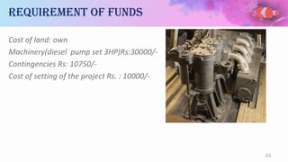 Requirement of funds
Cost of land: own
Machinery(diesel pump set 3HP)Rs:30000/-
Contingencies Rs: 10750/-
Cost of setting of the project Rs. : 10000/-
44
 