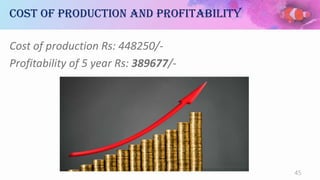 Cost of production and profitability
Cost of production Rs: 448250/-
Profitability of 5 year Rs: 389677/-
45
 
