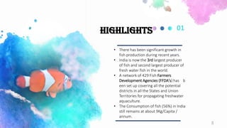 • There has been significant growth in
fish production during recent years.
• India is now the 3rd largest producer
of fish and second largest producer of
fresh water fish in the world.
• A network of 429 Fish Farmers
Development Agencies (FFDA's) has b
een set up covering all the potential
districts in all the States and Union
Territories for propagating freshwater
aquaculture.
• The Consumption of fish (56%) in India
still remains at about 9Kg/Capita /
annum.
01
Highlights
8
 