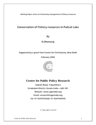 Centre for Public Policy Research 1
Working Paper series on Community management of fishery resources
Conservation of Fishery resources in Pulicat Lake
By
D.Dhanuraj
Supported by a grant from Centre for Civil Society, New Delhi
February 2006
Centre for Public Policy Research
Vaikom Road, Tripunithura
Ernakulam District, Kerala India – 682 301
Website: www.cpprindia.org
Email: research@cpprindia.org
Tel: 91 9249755468, 91 9249784945
© Copy rights reserved
 