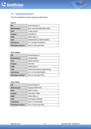3.3   Testing Environment
The PC specifications used for testing are listed below:


Core i7
OS                       64-bit Windows 7
Motherboard              Micro star P55-GD65 (MS-7583)
CPU                      i7 860 2.8GHz
Chipset                  Intel IDD131
RAM                      DDR3 2GB x 2
VGA                      NVIDIA GeForce 9600 GSO512
VGA Driver               8.17.12.6089 (10/8/2010)
GV-System Version        V8.4.0.0 with patch files



Core 2 Quad
OS                       64-bit Windows 7
Motherboard              Intel Bearlake
CPU                      Q9400 2.66GHz
Chipset                  Intel Q35
RAM                      DDR2 2GB x 2
VGA                      Intel® Q35 Express chipset family
VGA Driver               8.15.10.1930 (9/23/2009)
GV-System Version        V8.4.0.0 with patch files



Core 2 Dual
OS                       64-bit Windows 7
Motherboard              Gigabyte 965P-DS3
CPU                      6400 2.13GHz
Chipset                  Intel P965 / G965
RAM                      DDR2 2GB x 2
VGA                      ATI-Radeon HD4650
VGA Driver               8.56.1.15 (4/24/2009)
GV-System Version        V8.4.0.0 with patch files




GeoVision Inc.                                   13          Revision Date: 12/20/2010
 
