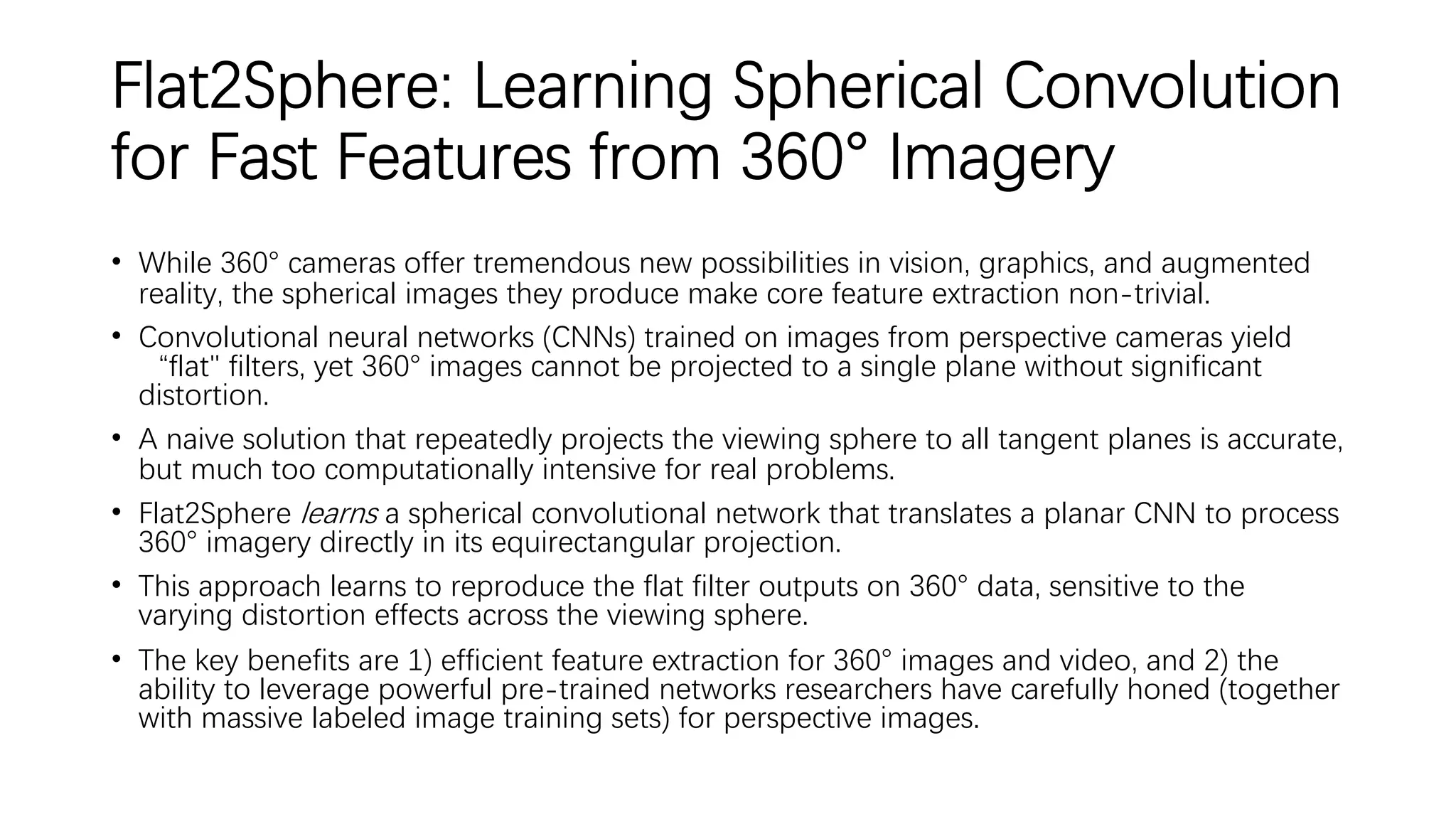 Flat2Sphere: Learning Spherical Convolution
for Fast Features from 360° Imagery
• While 360° cameras offer tremendous new possibilities in vision, graphics, and augmented
reality, the spherical images they produce make core feature extraction non-trivial.
• Convolutional neural networks (CNNs) trained on images from perspective cameras yield
“flat" filters, yet 360° images cannot be projected to a single plane without significant
distortion.
• A naive solution that repeatedly projects the viewing sphere to all tangent planes is accurate,
but much too computationally intensive for real problems.
• Flat2Sphere learns a spherical convolutional network that translates a planar CNN to process
360° imagery directly in its equirectangular projection.
• This approach learns to reproduce the flat filter outputs on 360° data, sensitive to the
varying distortion effects across the viewing sphere.
• The key benefits are 1) efficient feature extraction for 360° images and video, and 2) the
ability to leverage powerful pre-trained networks researchers have carefully honed (together
with massive labeled image training sets) for perspective images.
 