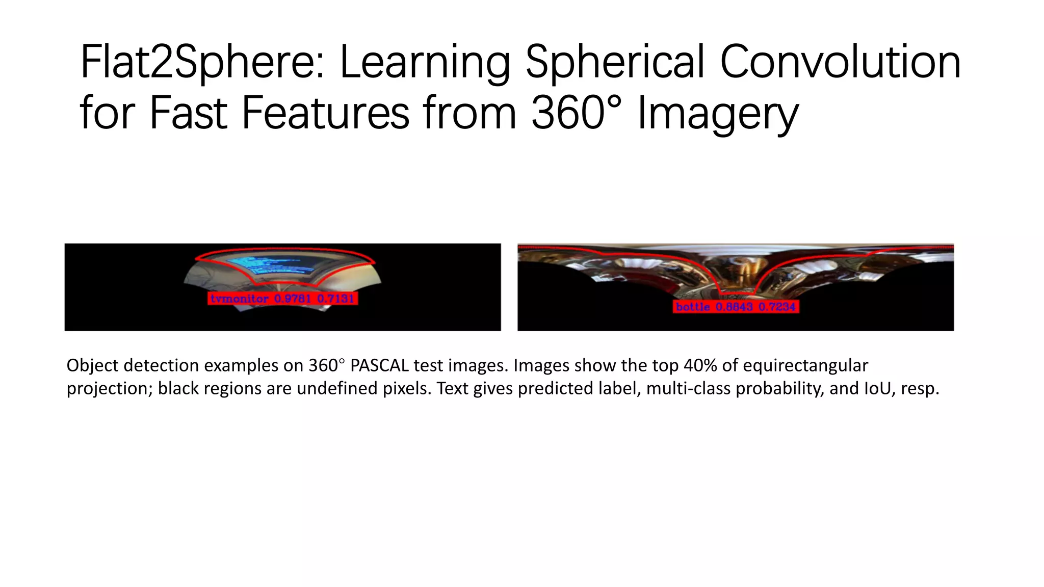 Flat2Sphere: Learning Spherical Convolution
for Fast Features from 360° Imagery
Object detection examples on 360° PASCAL test images. Images show the top 40% of equirectangular
projection; black regions are undefined pixels. Text gives predicted label, multi-class probability, and IoU, resp.
 