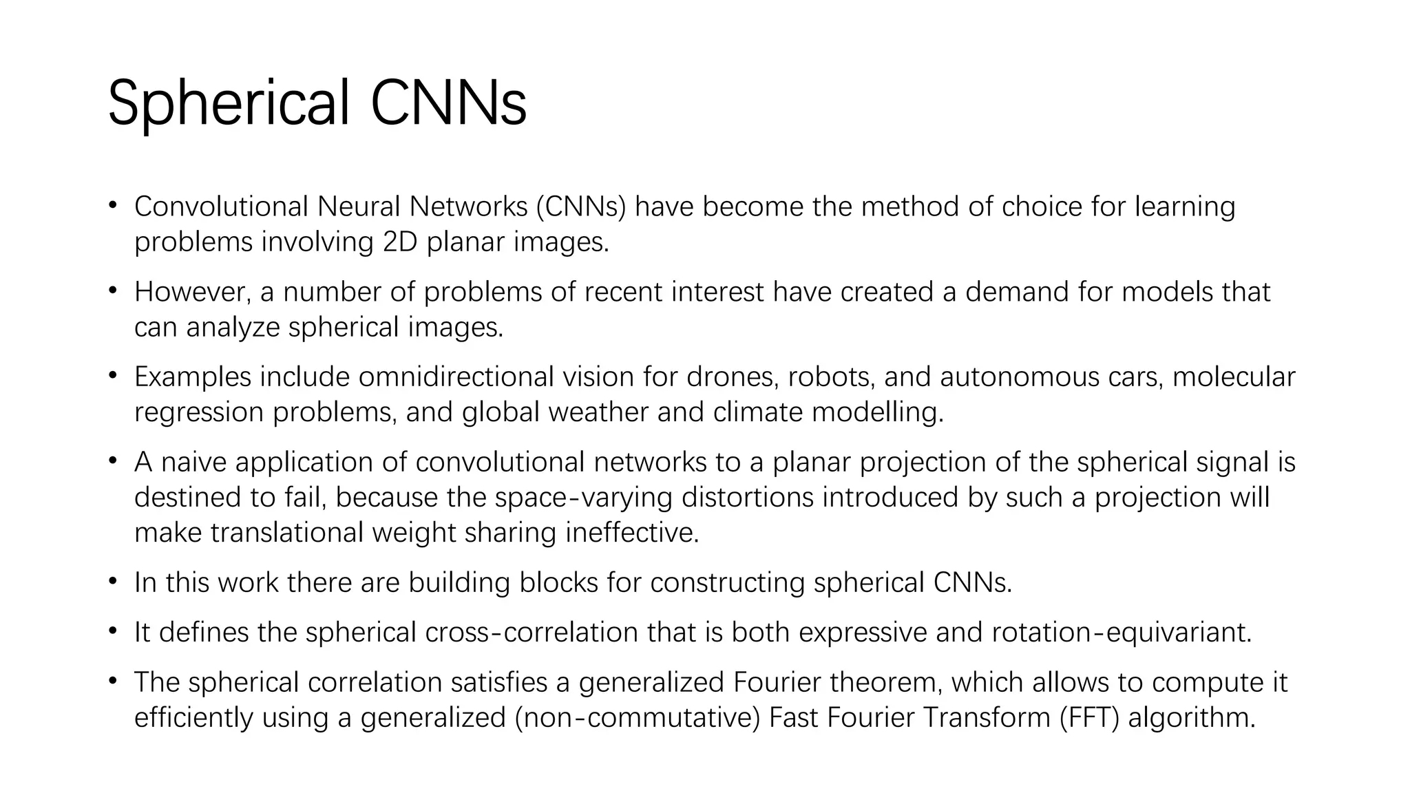 Spherical CNNs
• Convolutional Neural Networks (CNNs) have become the method of choice for learning
problems involving 2D planar images.
• However, a number of problems of recent interest have created a demand for models that
can analyze spherical images.
• Examples include omnidirectional vision for drones, robots, and autonomous cars, molecular
regression problems, and global weather and climate modelling.
• A naive application of convolutional networks to a planar projection of the spherical signal is
destined to fail, because the space-varying distortions introduced by such a projection will
make translational weight sharing ineffective.
• In this work there are building blocks for constructing spherical CNNs.
• It defines the spherical cross-correlation that is both expressive and rotation-equivariant.
• The spherical correlation satisfies a generalized Fourier theorem, which allows to compute it
efficiently using a generalized (non-commutative) Fast Fourier Transform (FFT) algorithm.
 