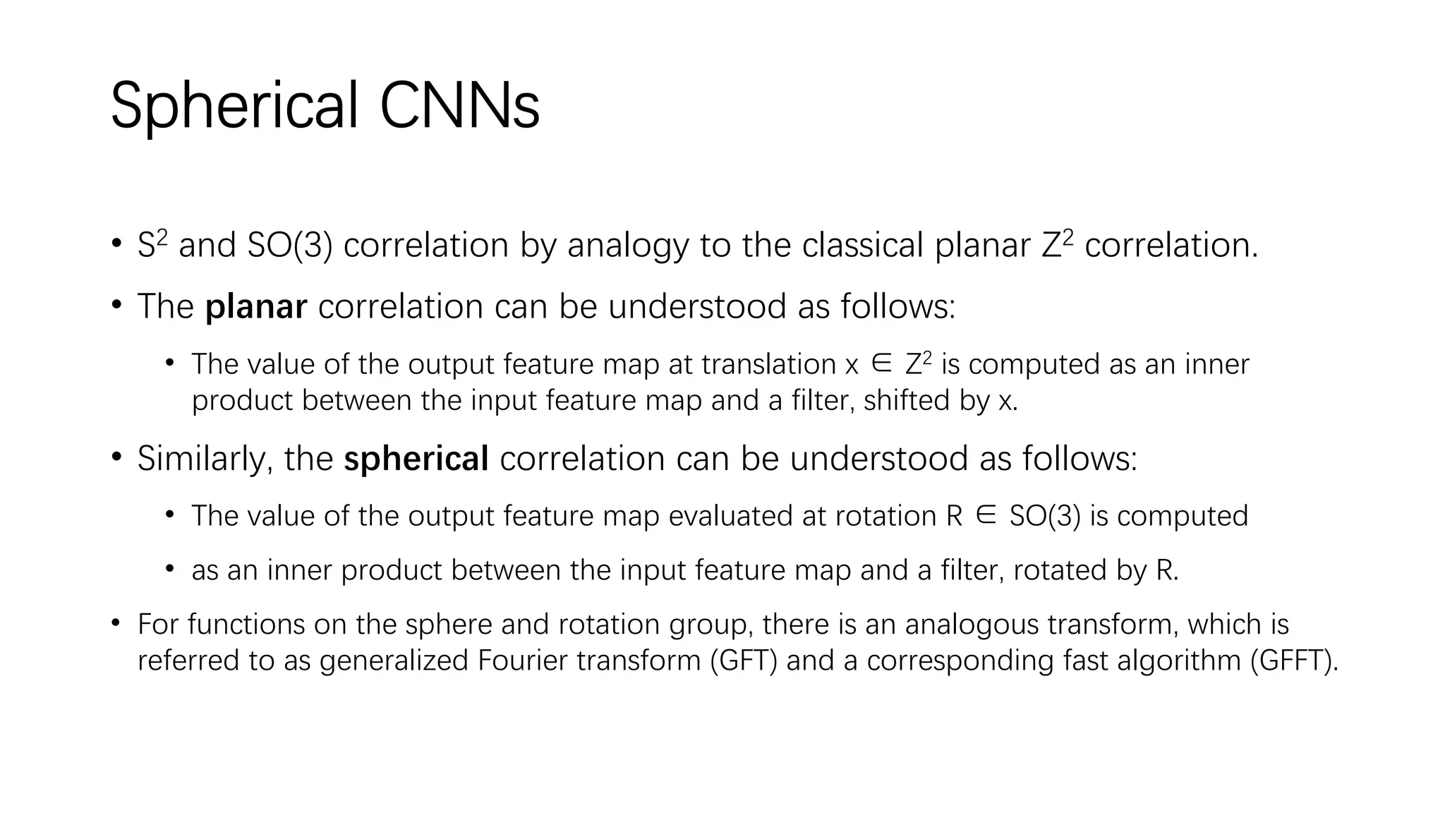 Spherical CNNs
• S2 and SO(3) correlation by analogy to the classical planar Z2 correlation.
• The planar correlation can be understood as follows:
• The value of the output feature map at translation x ∈ Z2 is computed as an inner
product between the input feature map and a filter, shifted by x.
• Similarly, the spherical correlation can be understood as follows:
• The value of the output feature map evaluated at rotation R ∈ SO(3) is computed
• as an inner product between the input feature map and a filter, rotated by R.
• For functions on the sphere and rotation group, there is an analogous transform, which is
referred to as generalized Fourier transform (GFT) and a corresponding fast algorithm (GFFT).
 