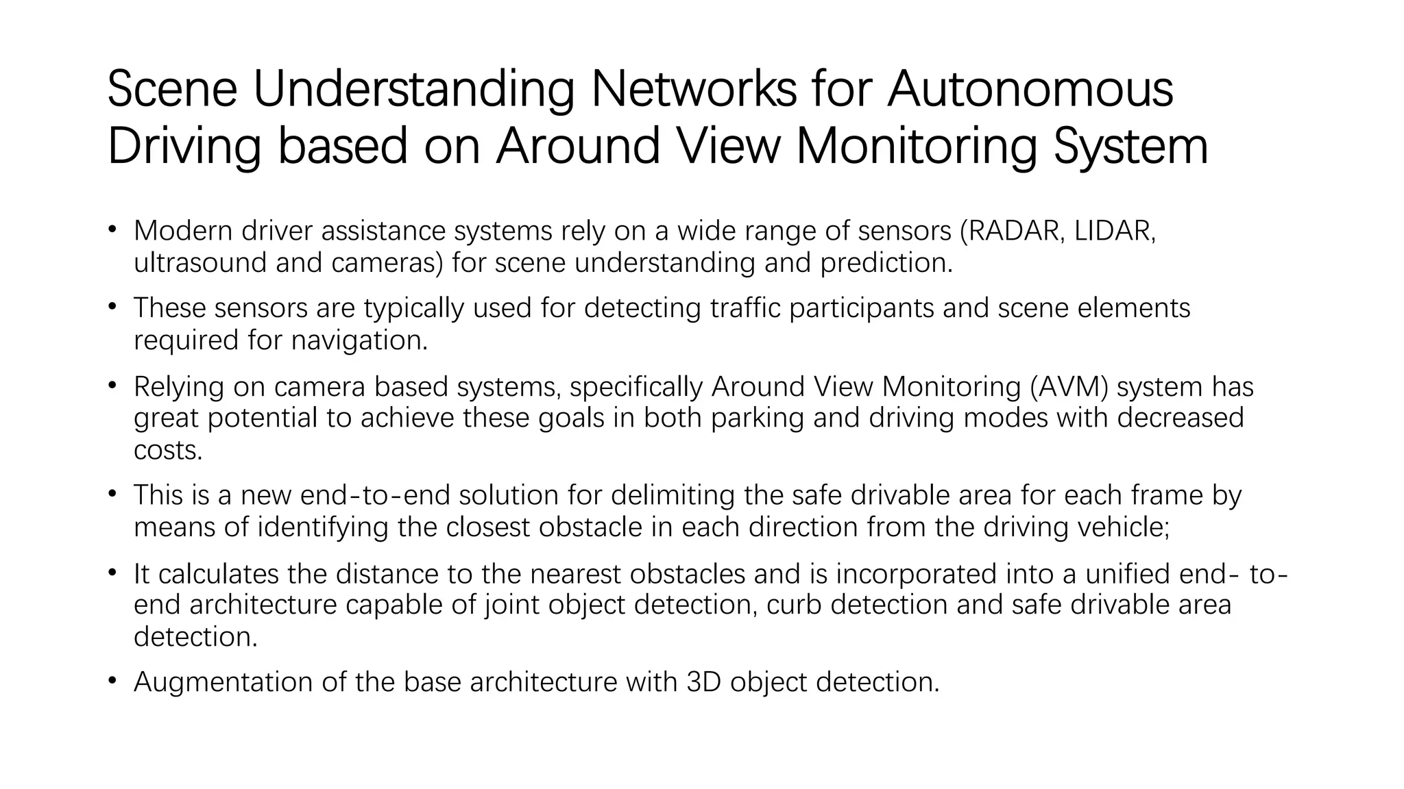 Scene Understanding Networks for Autonomous
Driving based on Around View Monitoring System
• Modern driver assistance systems rely on a wide range of sensors (RADAR, LIDAR,
ultrasound and cameras) for scene understanding and prediction.
• These sensors are typically used for detecting traffic participants and scene elements
required for navigation.
• Relying on camera based systems, specifically Around View Monitoring (AVM) system has
great potential to achieve these goals in both parking and driving modes with decreased
costs.
• This is a new end-to-end solution for delimiting the safe drivable area for each frame by
means of identifying the closest obstacle in each direction from the driving vehicle;
• It calculates the distance to the nearest obstacles and is incorporated into a unified end- to-
end architecture capable of joint object detection, curb detection and safe drivable area
detection.
• Augmentation of the base architecture with 3D object detection.
 