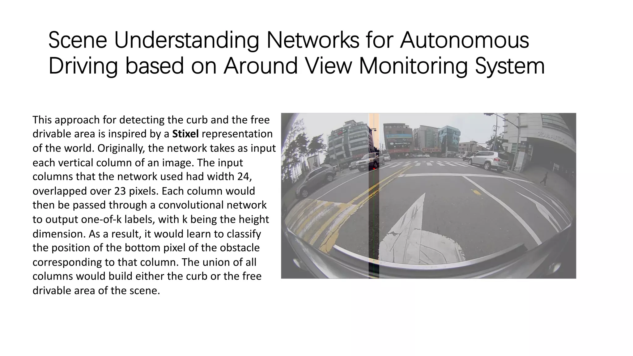 Scene Understanding Networks for Autonomous
Driving based on Around View Monitoring System
This approach for detecting the curb and the free
drivable area is inspired by a Stixel representation
of the world. Originally, the network takes as input
each vertical column of an image. The input
columns that the network used had width 24,
overlapped over 23 pixels. Each column would
then be passed through a convolutional network
to output one-of-k labels, with k being the height
dimension. As a result, it would learn to classify
the position of the bottom pixel of the obstacle
corresponding to that column. The union of all
columns would build either the curb or the free
drivable area of the scene.
 