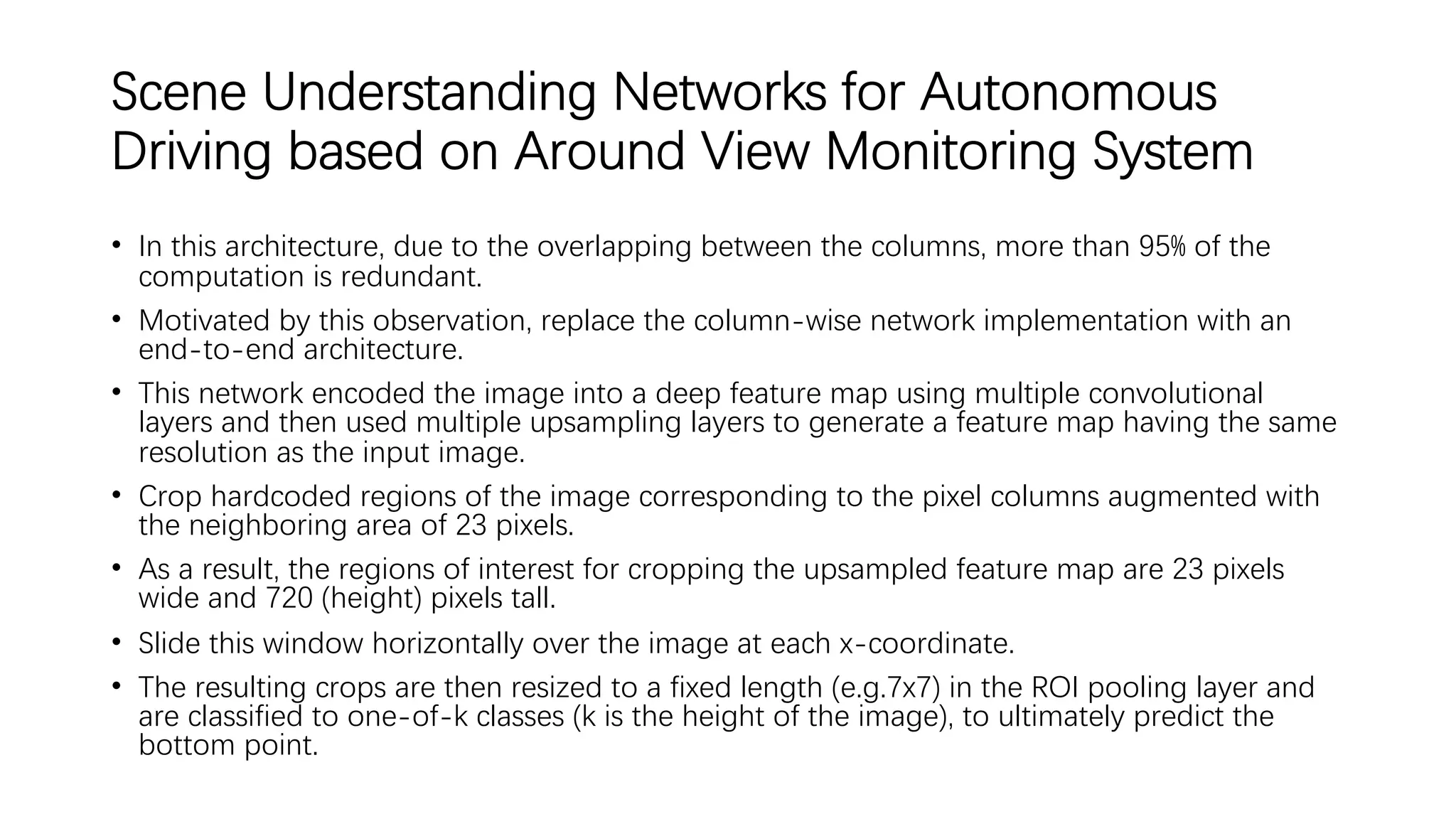 Scene Understanding Networks for Autonomous
Driving based on Around View Monitoring System
• In this architecture, due to the overlapping between the columns, more than 95% of the
computation is redundant.
• Motivated by this observation, replace the column-wise network implementation with an
end-to-end architecture.
• This network encoded the image into a deep feature map using multiple convolutional
layers and then used multiple upsampling layers to generate a feature map having the same
resolution as the input image.
• Crop hardcoded regions of the image corresponding to the pixel columns augmented with
the neighboring area of 23 pixels.
• As a result, the regions of interest for cropping the upsampled feature map are 23 pixels
wide and 720 (height) pixels tall.
• Slide this window horizontally over the image at each x-coordinate.
• The resulting crops are then resized to a fixed length (e.g.7x7) in the ROI pooling layer and
are classified to one-of-k classes (k is the height of the image), to ultimately predict the
bottom point.
 