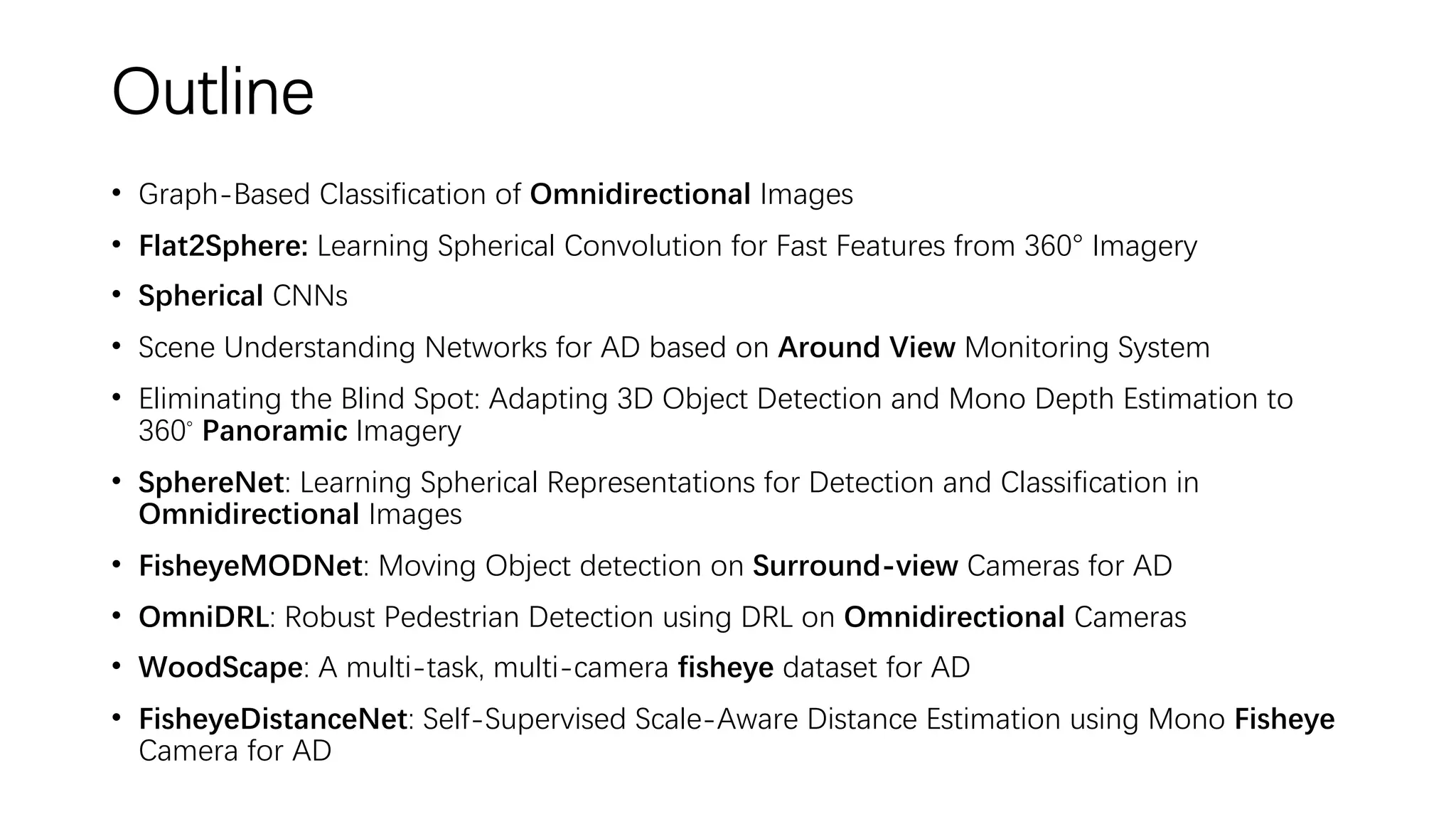 Outline
• Graph-Based Classification of Omnidirectional Images
• Flat2Sphere: Learning Spherical Convolution for Fast Features from 360° Imagery
• Spherical CNNs
• Scene Understanding Networks for AD based on Around View Monitoring System
• Eliminating the Blind Spot: Adapting 3D Object Detection and Mono Depth Estimation to
360◦ Panoramic Imagery
• SphereNet: Learning Spherical Representations for Detection and Classification in
Omnidirectional Images
• FisheyeMODNet: Moving Object detection on Surround-view Cameras for AD
• OmniDRL: Robust Pedestrian Detection using DRL on Omnidirectional Cameras
• WoodScape: A multi-task, multi-camera fisheye dataset for AD
• FisheyeDistanceNet: Self-Supervised Scale-Aware Distance Estimation using Mono Fisheye
Camera for AD
 