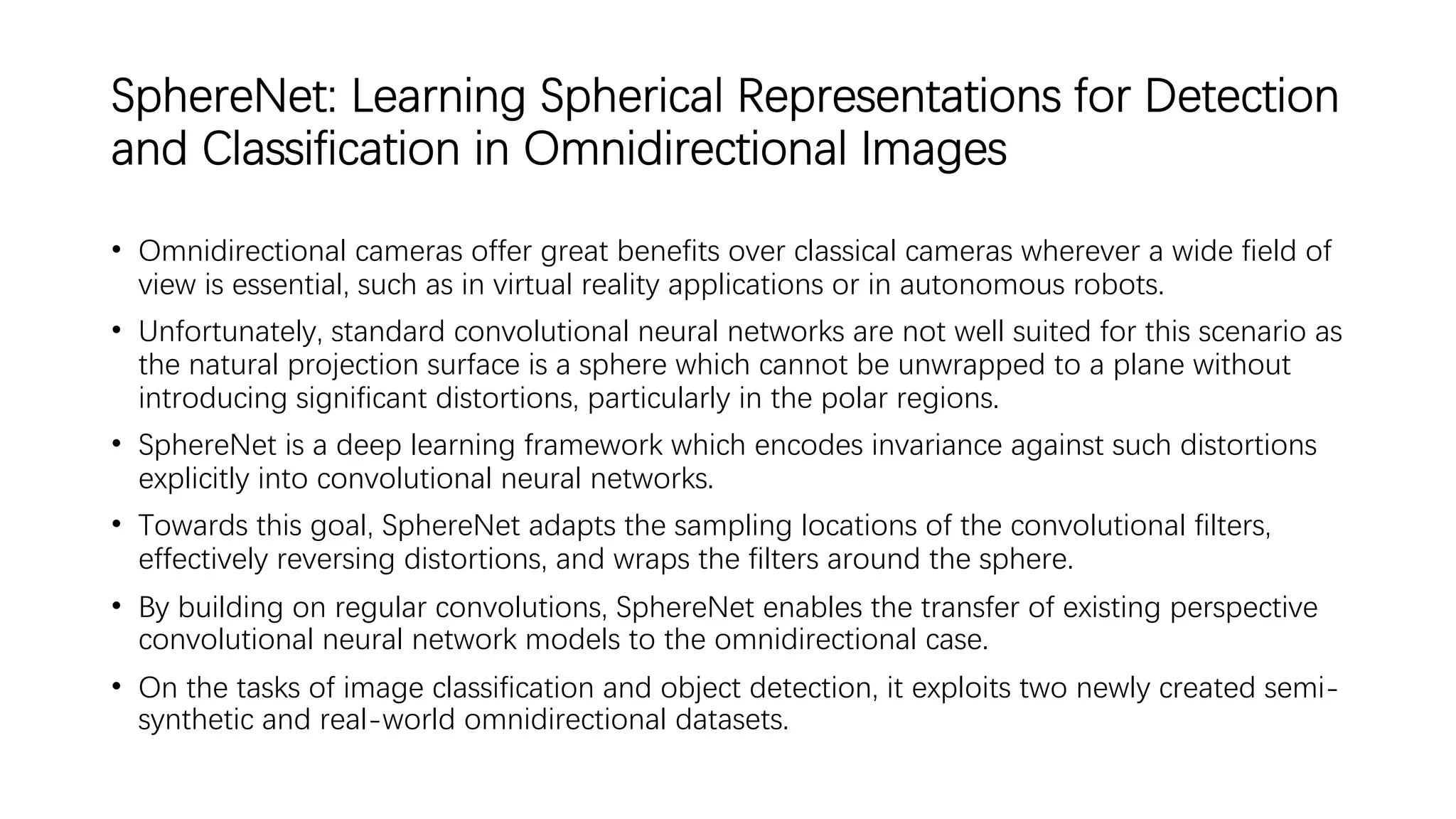 SphereNet: Learning Spherical Representations for Detection
and Classification in Omnidirectional Images
• Omnidirectional cameras offer great benefits over classical cameras wherever a wide field of
view is essential, such as in virtual reality applications or in autonomous robots.
• Unfortunately, standard convolutional neural networks are not well suited for this scenario as
the natural projection surface is a sphere which cannot be unwrapped to a plane without
introducing significant distortions, particularly in the polar regions.
• SphereNet is a deep learning framework which encodes invariance against such distortions
explicitly into convolutional neural networks.
• Towards this goal, SphereNet adapts the sampling locations of the convolutional filters,
effectively reversing distortions, and wraps the filters around the sphere.
• By building on regular convolutions, SphereNet enables the transfer of existing perspective
convolutional neural network models to the omnidirectional case.
• On the tasks of image classification and object detection, it exploits two newly created semi-
synthetic and real-world omnidirectional datasets.
 