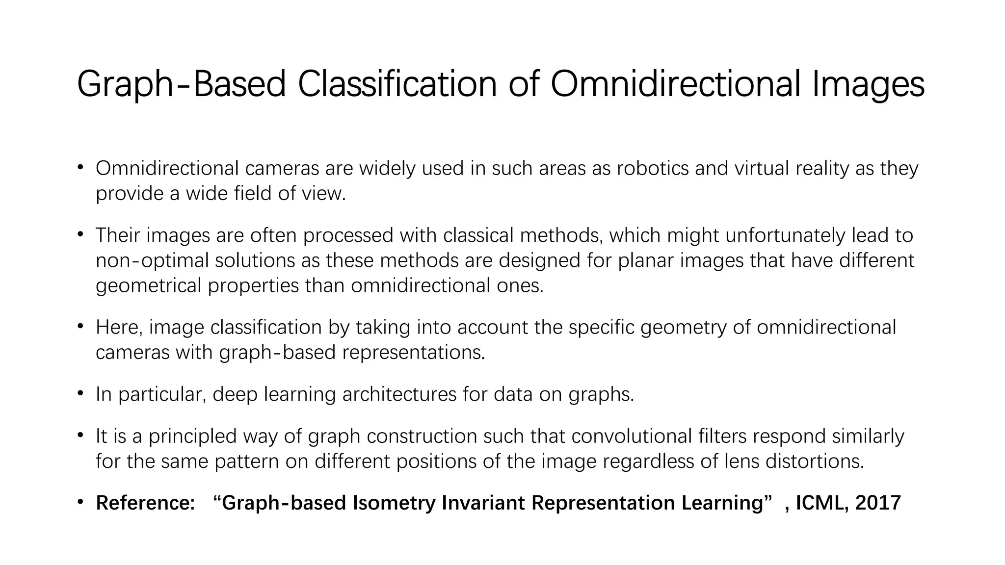 Graph-Based Classification of Omnidirectional Images
• Omnidirectional cameras are widely used in such areas as robotics and virtual reality as they
provide a wide field of view.
• Their images are often processed with classical methods, which might unfortunately lead to
non-optimal solutions as these methods are designed for planar images that have different
geometrical properties than omnidirectional ones.
• Here, image classification by taking into account the specific geometry of omnidirectional
cameras with graph-based representations.
• In particular, deep learning architectures for data on graphs.
• It is a principled way of graph construction such that convolutional filters respond similarly
for the same pattern on different positions of the image regardless of lens distortions.
• Reference: “Graph-based Isometry Invariant Representation Learning”, ICML, 2017
 