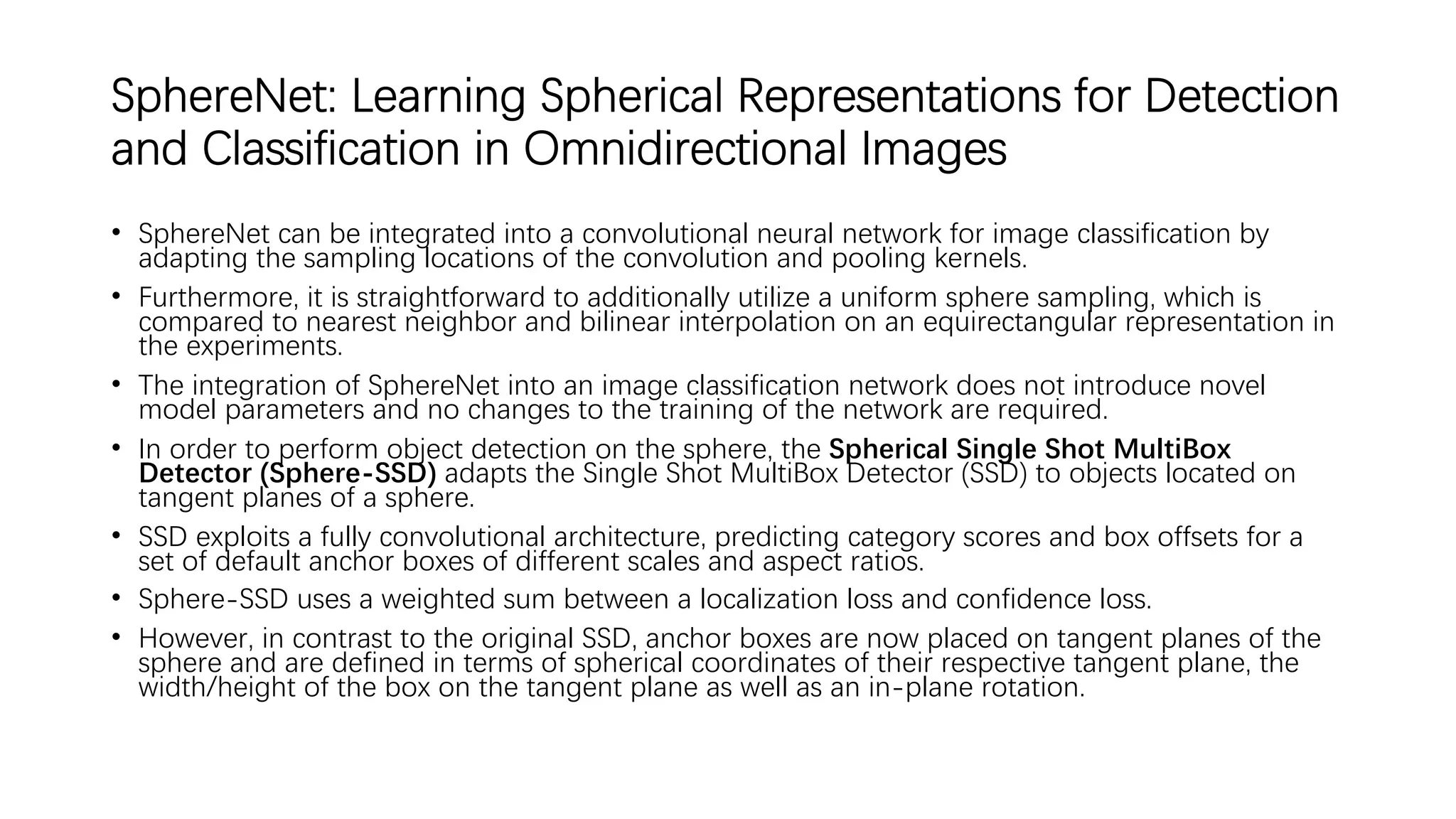 SphereNet: Learning Spherical Representations for Detection
and Classification in Omnidirectional Images
• SphereNet can be integrated into a convolutional neural network for image classification by
adapting the sampling locations of the convolution and pooling kernels.
• Furthermore, it is straightforward to additionally utilize a uniform sphere sampling, which is
compared to nearest neighbor and bilinear interpolation on an equirectangular representation in
the experiments.
• The integration of SphereNet into an image classification network does not introduce novel
model parameters and no changes to the training of the network are required.
• In order to perform object detection on the sphere, the Spherical Single Shot MultiBox
Detector (Sphere-SSD) adapts the Single Shot MultiBox Detector (SSD) to objects located on
tangent planes of a sphere.
• SSD exploits a fully convolutional architecture, predicting category scores and box offsets for a
set of default anchor boxes of different scales and aspect ratios.
• Sphere-SSD uses a weighted sum between a localization loss and confidence loss.
• However, in contrast to the original SSD, anchor boxes are now placed on tangent planes of the
sphere and are defined in terms of spherical coordinates of their respective tangent plane, the
width/height of the box on the tangent plane as well as an in-plane rotation.
 