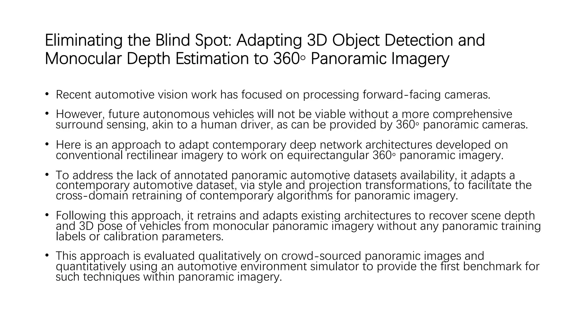 Eliminating the Blind Spot: Adapting 3D Object Detection and
Monocular Depth Estimation to 360◦ Panoramic Imagery
• Recent automotive vision work has focused on processing forward-facing cameras.
• However, future autonomous vehicles will not be viable without a more comprehensive
surround sensing, akin to a human driver, as can be provided by 360◦ panoramic cameras.
• Here is an approach to adapt contemporary deep network architectures developed on
conventional rectilinear imagery to work on equirectangular 360◦ panoramic imagery.
• To address the lack of annotated panoramic automotive datasets availability, it adapts a
contemporary automotive dataset, via style and projection transformations, to facilitate the
cross-domain retraining of contemporary algorithms for panoramic imagery.
• Following this approach, it retrains and adapts existing architectures to recover scene depth
and 3D pose of vehicles from monocular panoramic imagery without any panoramic training
labels or calibration parameters.
• This approach is evaluated qualitatively on crowd-sourced panoramic images and
quantitatively using an automotive environment simulator to provide the first benchmark for
such techniques within panoramic imagery.
 