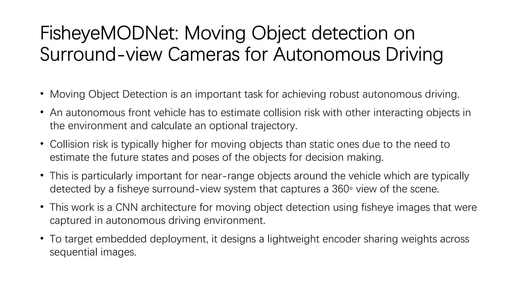 FisheyeMODNet: Moving Object detection on
Surround-view Cameras for Autonomous Driving
• Moving Object Detection is an important task for achieving robust autonomous driving.
• An autonomous front vehicle has to estimate collision risk with other interacting objects in
the environment and calculate an optional trajectory.
• Collision risk is typically higher for moving objects than static ones due to the need to
estimate the future states and poses of the objects for decision making.
• This is particularly important for near-range objects around the vehicle which are typically
detected by a fisheye surround-view system that captures a 360◦ view of the scene.
• This work is a CNN architecture for moving object detection using fisheye images that were
captured in autonomous driving environment.
• To target embedded deployment, it designs a lightweight encoder sharing weights across
sequential images.
 