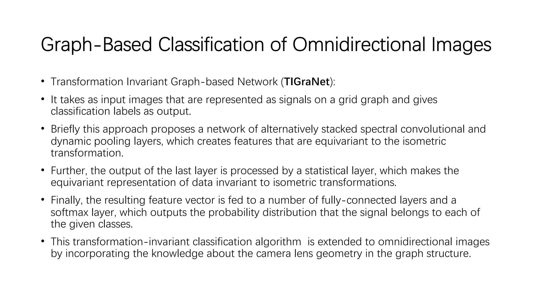 Graph-Based Classification of Omnidirectional Images
• Transformation Invariant Graph-based Network (TIGraNet):
• It takes as input images that are represented as signals on a grid graph and gives
classification labels as output.
• Briefly this approach proposes a network of alternatively stacked spectral convolutional and
dynamic pooling layers, which creates features that are equivariant to the isometric
transformation.
• Further, the output of the last layer is processed by a statistical layer, which makes the
equivariant representation of data invariant to isometric transformations.
• Finally, the resulting feature vector is fed to a number of fully-connected layers and a
softmax layer, which outputs the probability distribution that the signal belongs to each of
the given classes.
• This transformation-invariant classification algorithm is extended to omnidirectional images
by incorporating the knowledge about the camera lens geometry in the graph structure.
 