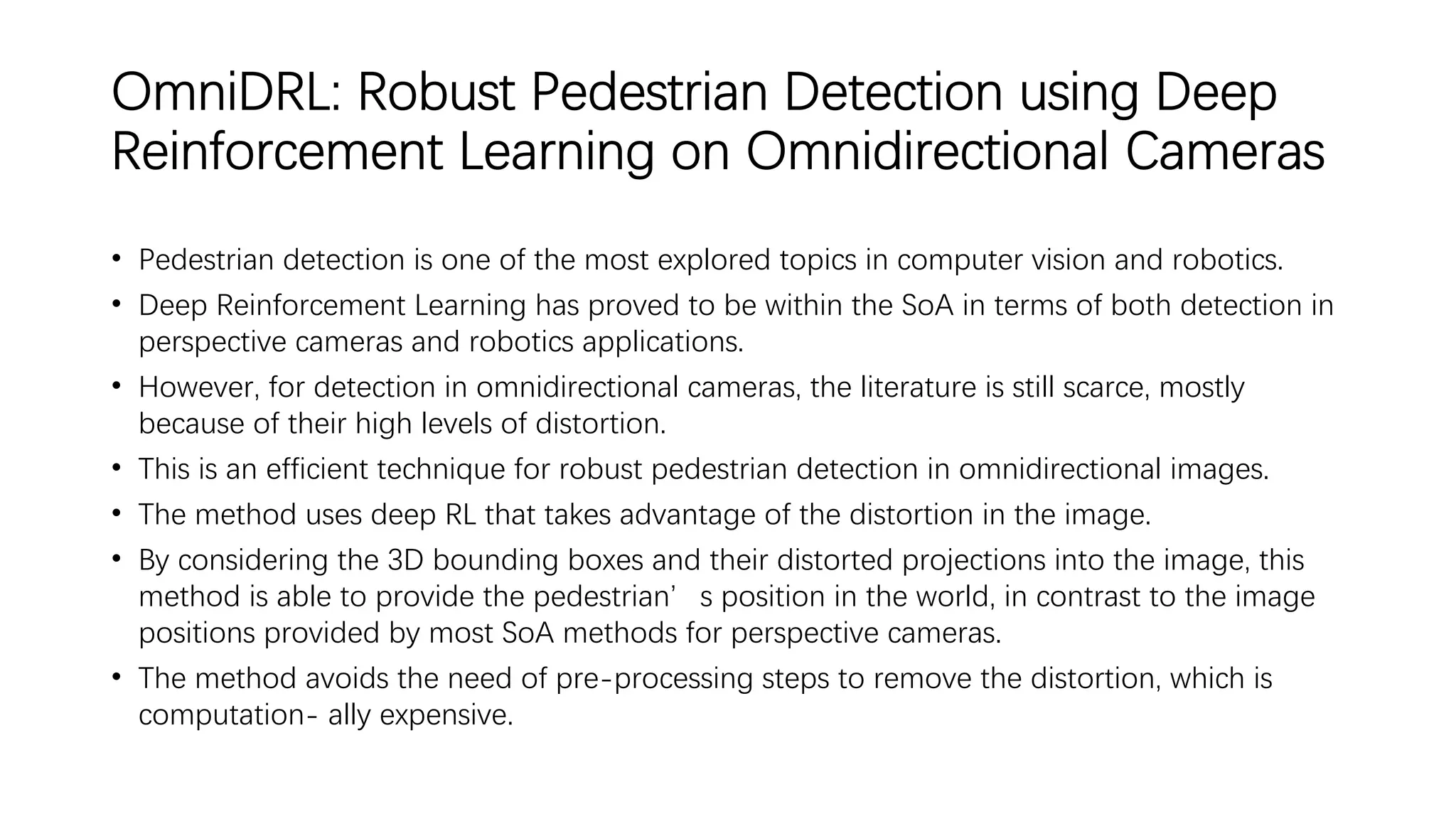 OmniDRL: Robust Pedestrian Detection using Deep
Reinforcement Learning on Omnidirectional Cameras
• Pedestrian detection is one of the most explored topics in computer vision and robotics.
• Deep Reinforcement Learning has proved to be within the SoA in terms of both detection in
perspective cameras and robotics applications.
• However, for detection in omnidirectional cameras, the literature is still scarce, mostly
because of their high levels of distortion.
• This is an efficient technique for robust pedestrian detection in omnidirectional images.
• The method uses deep RL that takes advantage of the distortion in the image.
• By considering the 3D bounding boxes and their distorted projections into the image, this
method is able to provide the pedestrian’s position in the world, in contrast to the image
positions provided by most SoA methods for perspective cameras.
• The method avoids the need of pre-processing steps to remove the distortion, which is
computation- ally expensive.
 