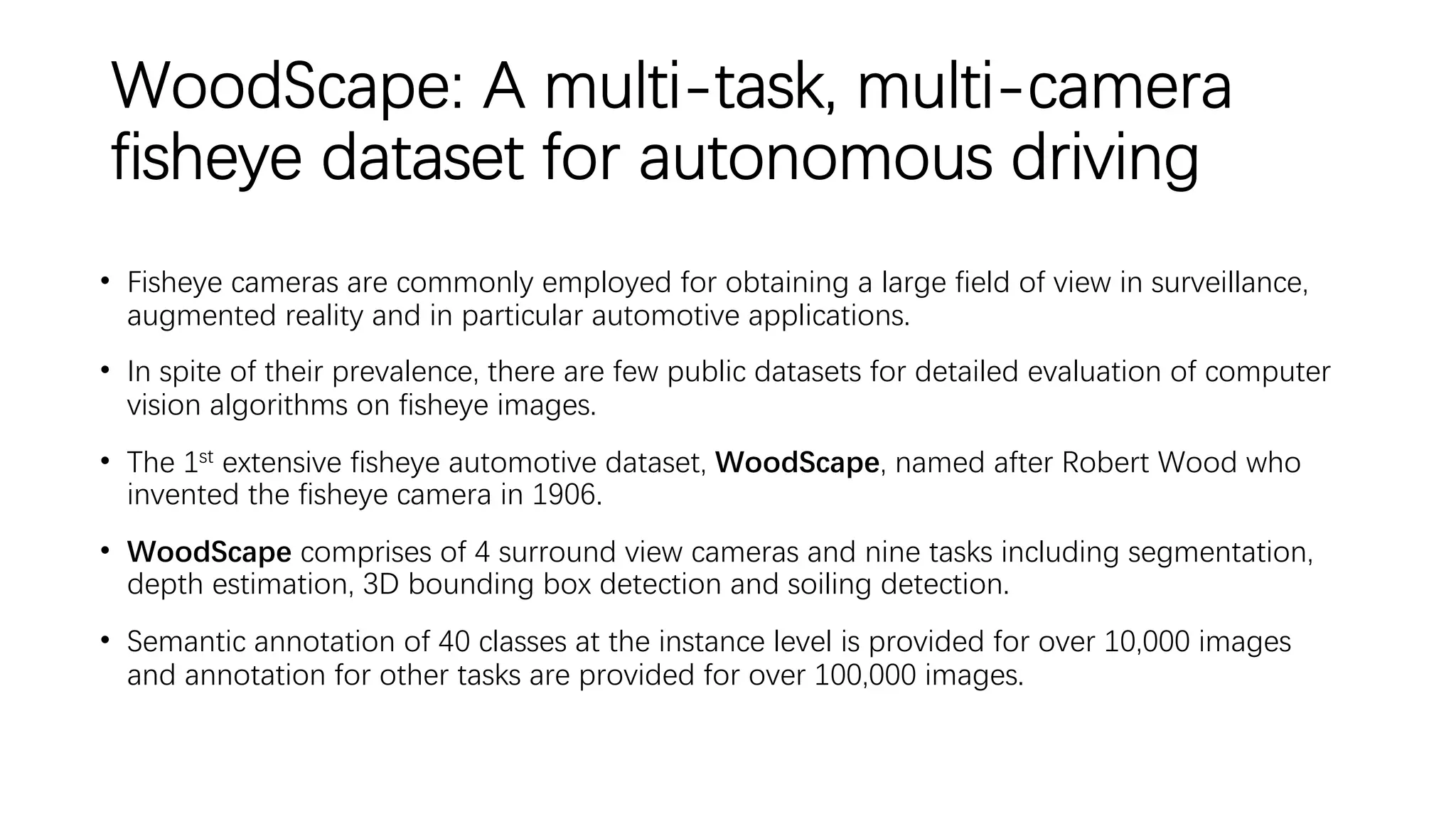 WoodScape: A multi-task, multi-camera
fisheye dataset for autonomous driving
• Fisheye cameras are commonly employed for obtaining a large field of view in surveillance,
augmented reality and in particular automotive applications.
• In spite of their prevalence, there are few public datasets for detailed evaluation of computer
vision algorithms on fisheye images.
• The 1st extensive fisheye automotive dataset, WoodScape, named after Robert Wood who
invented the fisheye camera in 1906.
• WoodScape comprises of 4 surround view cameras and nine tasks including segmentation,
depth estimation, 3D bounding box detection and soiling detection.
• Semantic annotation of 40 classes at the instance level is provided for over 10,000 images
and annotation for other tasks are provided for over 100,000 images.
 
