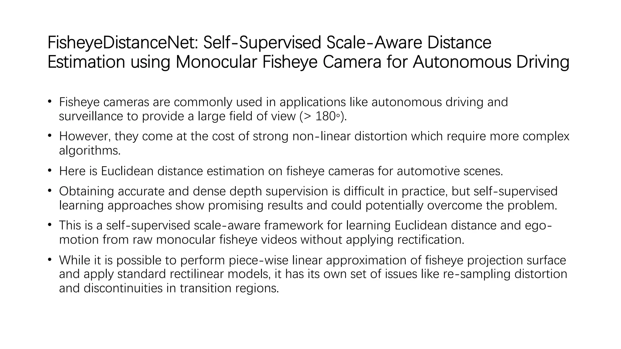 FisheyeDistanceNet: Self-Supervised Scale-Aware Distance
Estimation using Monocular Fisheye Camera for Autonomous Driving
• Fisheye cameras are commonly used in applications like autonomous driving and
surveillance to provide a large field of view (> 180◦).
• However, they come at the cost of strong non-linear distortion which require more complex
algorithms.
• Here is Euclidean distance estimation on fisheye cameras for automotive scenes.
• Obtaining accurate and dense depth supervision is difficult in practice, but self-supervised
learning approaches show promising results and could potentially overcome the problem.
• This is a self-supervised scale-aware framework for learning Euclidean distance and ego-
motion from raw monocular fisheye videos without applying rectification.
• While it is possible to perform piece-wise linear approximation of fisheye projection surface
and apply standard rectilinear models, it has its own set of issues like re-sampling distortion
and discontinuities in transition regions.
 