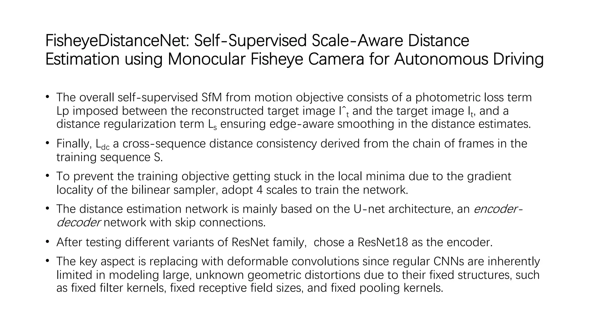 FisheyeDistanceNet: Self-Supervised Scale-Aware Distance
Estimation using Monocular Fisheye Camera for Autonomous Driving
• The overall self-supervised SfM from motion objective consists of a photometric loss term
Lp imposed between the reconstructed target image Iˆt and the target image It, and a
distance regularization term Ls ensuring edge-aware smoothing in the distance estimates.
• Finally, Ldc a cross-sequence distance consistency derived from the chain of frames in the
training sequence S.
• To prevent the training objective getting stuck in the local minima due to the gradient
locality of the bilinear sampler, adopt 4 scales to train the network.
• The distance estimation network is mainly based on the U-net architecture, an encoder-
decoder network with skip connections.
• After testing different variants of ResNet family, chose a ResNet18 as the encoder.
• The key aspect is replacing with deformable convolutions since regular CNNs are inherently
limited in modeling large, unknown geometric distortions due to their fixed structures, such
as fixed filter kernels, fixed receptive field sizes, and fixed pooling kernels.
 