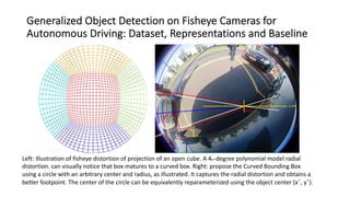 Generalized Object Detection on Fisheye Cameras for
Autonomous Driving: Dataset, Representations and Baseline
Left: Illustration of fisheye distortion of projection of an open cube. A 4th-degree polynomial model radial
distortion. can visually notice that box matures to a curved box. Right: propose the Curved Bounding Box
using a circle with an arbitrary center and radius, as illustrated. It captures the radial distortion and obtains a
better footpoint. The center of the circle can be equivalently reparameterized using the object center (xˆ, yˆ).
 