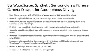 SynWoodScape: Synthetic Surround-view Fisheye
Camera Dataset for Autonomous Driving
• Four fisheye cameras with a 190° field of view cover the 360° around the vehicle.
• Due to its high radial distortion, the standard algorithms do not extend easily.
• In this work, release a synthetic version of the surround-view dataset, covering many of its
weaknesses and extending it.
• Firstly, it is not possible to obtain ground truth for pixel-wise optical flow and depth.
• Secondly, WoodScape did not have all four cameras simultaneously in order to sample diverse
frames.
• However, this means that multi-camera algorithms cannot be designed, which is enabled in the
new dataset.
• implemented surround-view fisheye geometric projections in CARLA Simulator matching
WoodScape’s configuration and created SynWoodScape.
• release 80k images with annotations for 10+ tasks.
• also release the baseline code and supporting scripts.
 