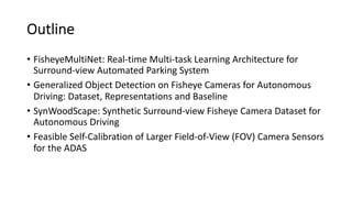 Outline
• FisheyeMultiNet: Real-time Multi-task Learning Architecture for
Surround-view Automated Parking System
• Generalized Object Detection on Fisheye Cameras for Autonomous
Driving: Dataset, Representations and Baseline
• SynWoodScape: Synthetic Surround-view Fisheye Camera Dataset for
Autonomous Driving
• Feasible Self-Calibration of Larger Field-of-View (FOV) Camera Sensors
for the ADAS
 