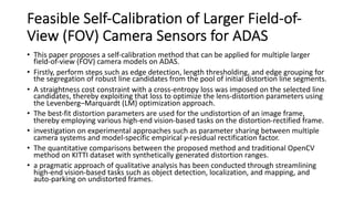 Feasible Self-Calibration of Larger Field-of-
View (FOV) Camera Sensors for ADAS
• This paper proposes a self-calibration method that can be applied for multiple larger
field-of-view (FOV) camera models on ADAS.
• Firstly, perform steps such as edge detection, length thresholding, and edge grouping for
the segregation of robust line candidates from the pool of initial distortion line segments.
• A straightness cost constraint with a cross-entropy loss was imposed on the selected line
candidates, thereby exploiting that loss to optimize the lens-distortion parameters using
the Levenberg–Marquardt (LM) optimization approach.
• The best-fit distortion parameters are used for the undistortion of an image frame,
thereby employing various high-end vision-based tasks on the distortion-rectified frame.
• investigation on experimental approaches such as parameter sharing between multiple
camera systems and model-specific empirical γ-residual rectification factor.
• The quantitative comparisons between the proposed method and traditional OpenCV
method on KITTI dataset with synthetically generated distortion ranges.
• a pragmatic approach of qualitative analysis has been conducted through streamlining
high-end vision-based tasks such as object detection, localization, and mapping, and
auto-parking on undistorted frames.
 