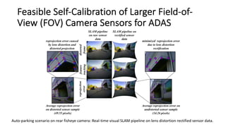 Feasible Self-Calibration of Larger Field-of-
View (FOV) Camera Sensors for ADAS
Auto-parking scenario on rear fisheye camera: Real-time visual SLAM pipeline on lens distortion rectified sensor data.
 