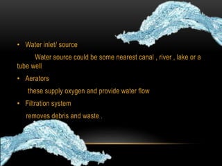 • Water inlet/ source
Water source could be some nearest canal , river , lake or a
tube well
• Aerators
these supply oxygen and provide water flow
• Filtration system
removes debris and waste .
 